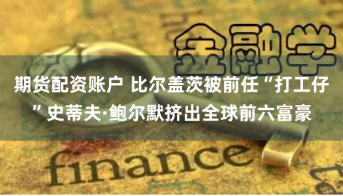 期货配资账户 比尔盖茨被前任“打工仔”史蒂夫·鲍尔默挤出全球前六富豪