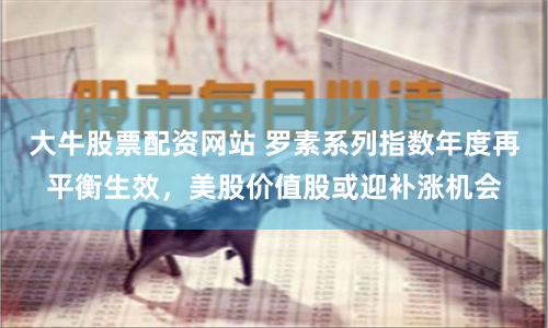 大牛股票配资网站 罗素系列指数年度再平衡生效，美股价值股或迎补涨机会