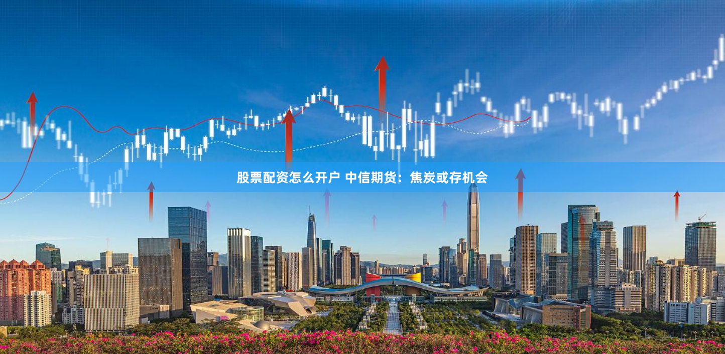 股票配资怎么开户 中信期货：焦炭或存机会