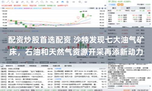 配资炒股首选配资 沙特发现七大油气矿床，石油和天然气资源开采再添新动力