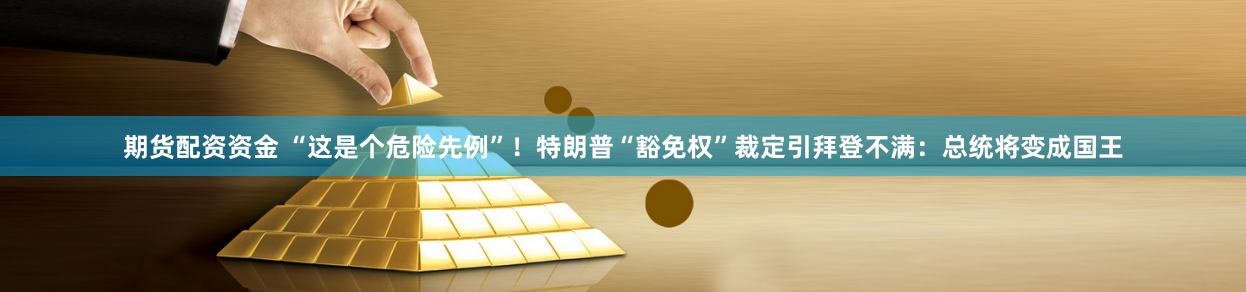 期货配资资金 “这是个危险先例”！特朗普“豁免权”裁定引拜登不满：总统将变成国王
