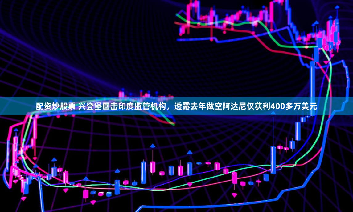 配资炒股票 兴登堡回击印度监管机构，透露去年做空阿达尼仅获利400多万美元