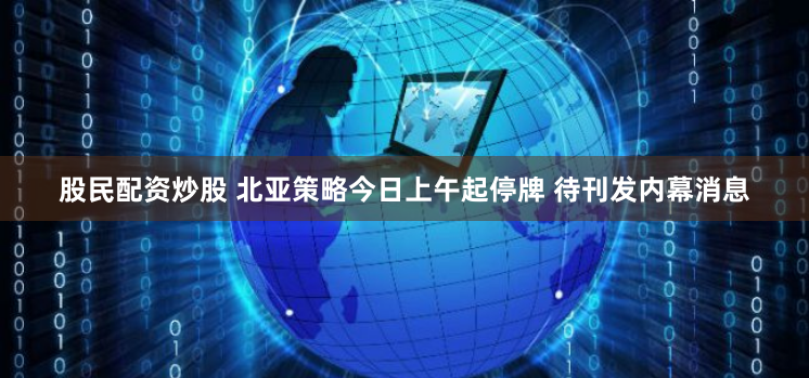 股民配资炒股 北亚策略今日上午起停牌 待刊发内幕消息