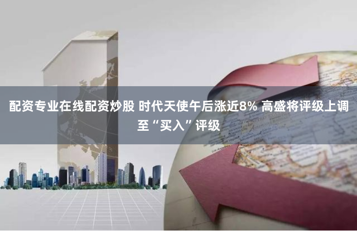 配资专业在线配资炒股 时代天使午后涨近8% 高盛将评级上调至“买入”评级