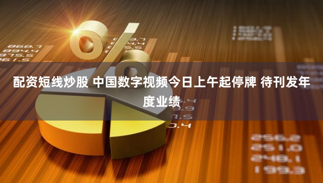 配资短线炒股 中国数字视频今日上午起停牌 待刊发年度业绩