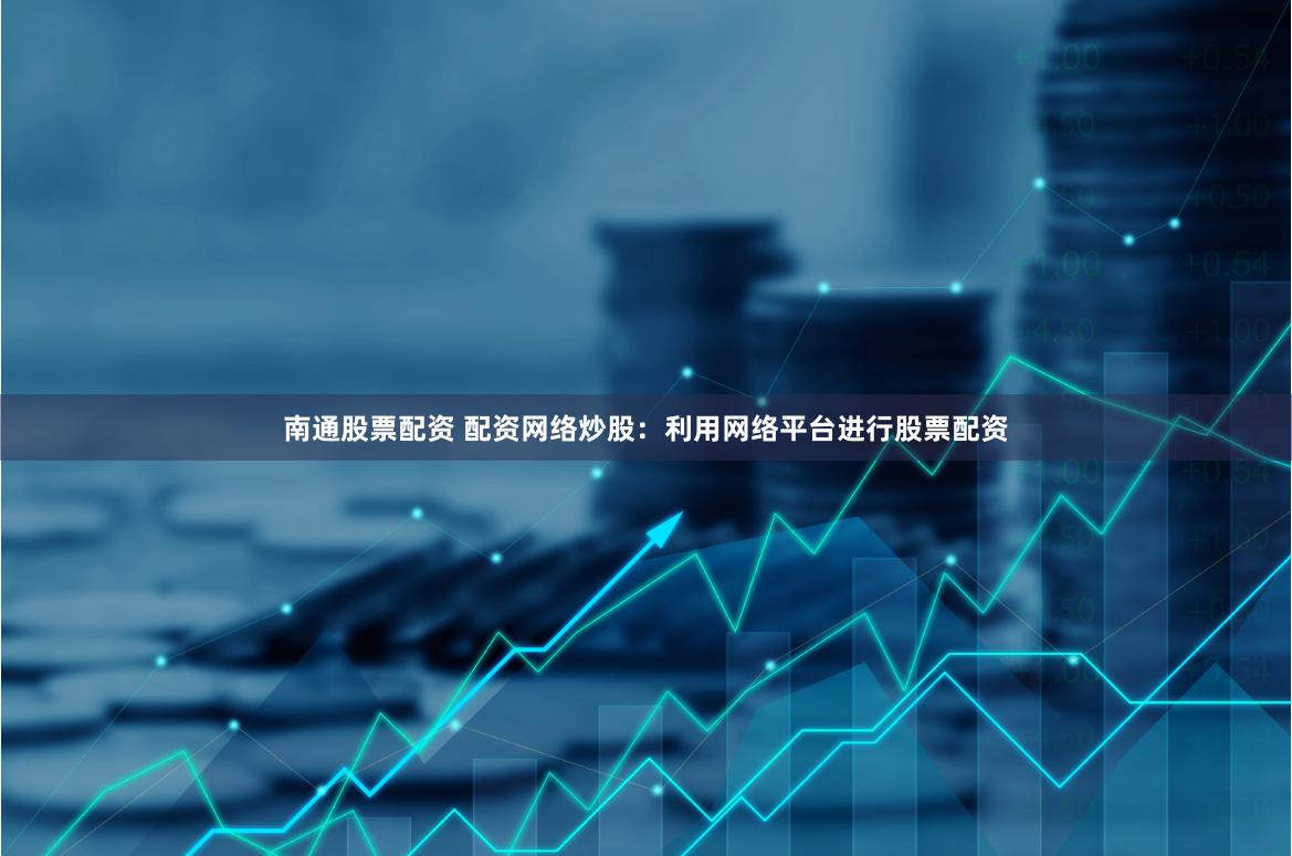 南通股票配资 配资网络炒股：利用网络平台进行股票配资