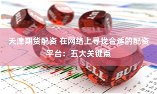 天津期货配资 在网络上寻找合适的配资平台：五大关键点