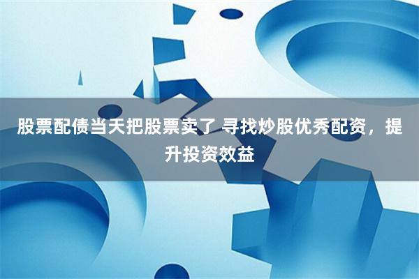 股票配债当天把股票卖了 寻找炒股优秀配资，提升投资效益