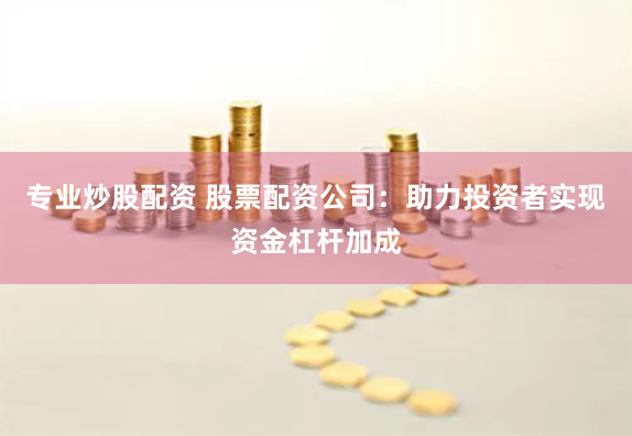 专业炒股配资 股票配资公司：助力投资者实现资金杠杆加成