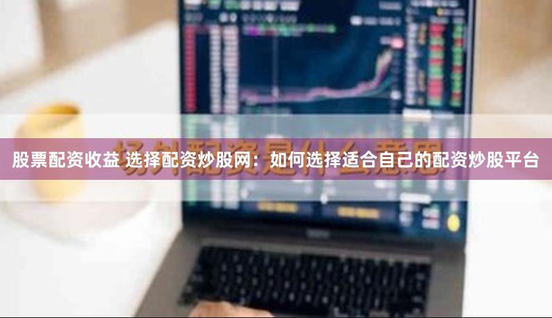 股票配资收益 选择配资炒股网：如何选择适合自己的配资炒股平台