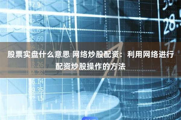 股票实盘什么意思 网络炒股配资：利用网络进行配资炒股操作的方法