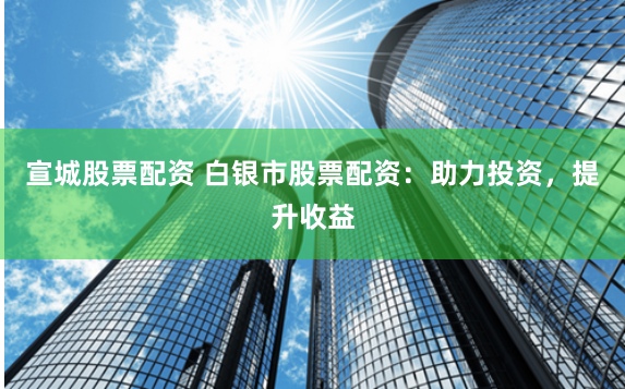 宣城股票配资 白银市股票配资：助力投资，提升收益