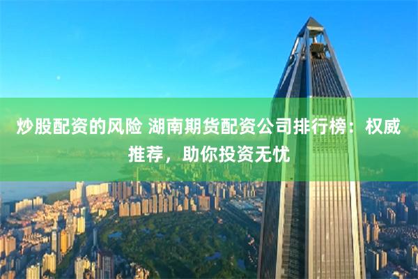 炒股配资的风险 湖南期货配资公司排行榜：权威推荐，助你投资无忧