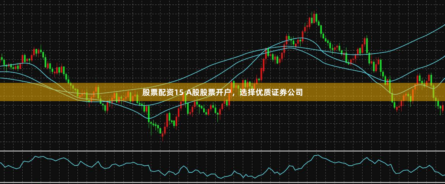 股票配资15 A股股票开户，选择优质证券公司