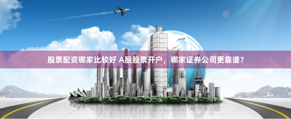 股票配资哪家比较好 A股股票开户，哪家证券公司更靠谱？