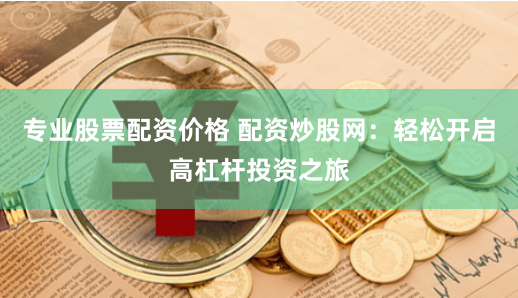 专业股票配资价格 配资炒股网：轻松开启高杠杆投资之旅