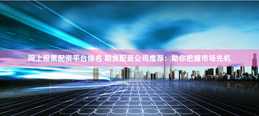 网上股票配资平台排名 期货配资公司推荐:助你把握市场先机