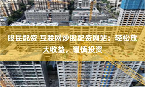 股民配资 互联网炒股配资网站：轻松放大收益，谨慎投资
