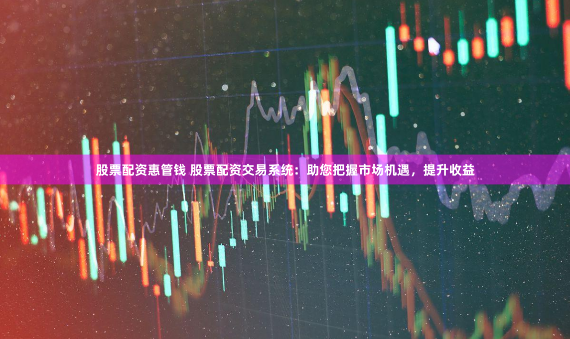 股票配资惠管钱 股票配资交易系统：助您把握市场机遇，提升收益