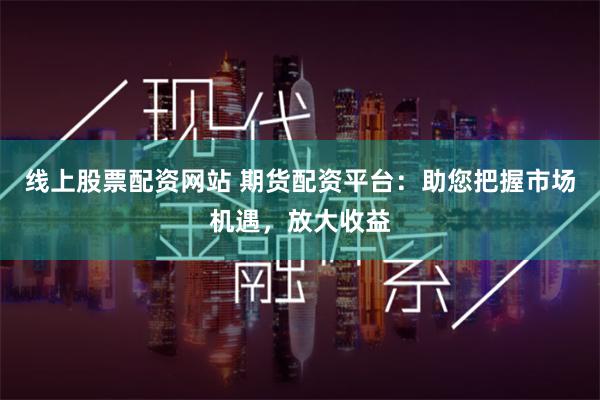 线上股票配资网站 期货配资平台：助您把握市场机遇，放大收益