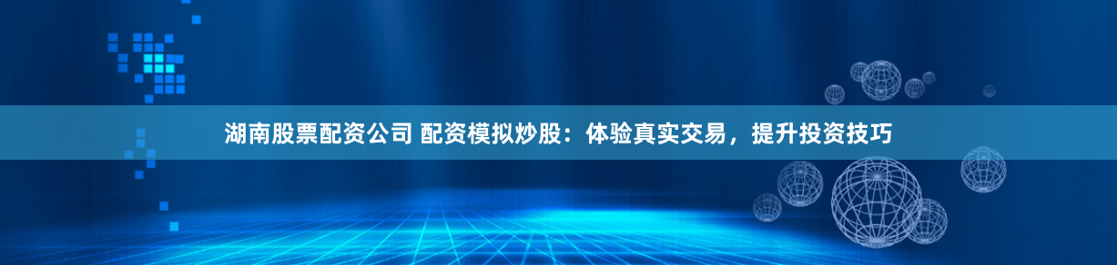 湖南股票配资公司 配资模拟炒股：体验真实交易，提升投资技巧