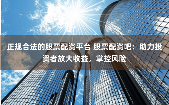 正规合法的股票配资平台 股票配资吧：助力投资者放大收益，掌控风险