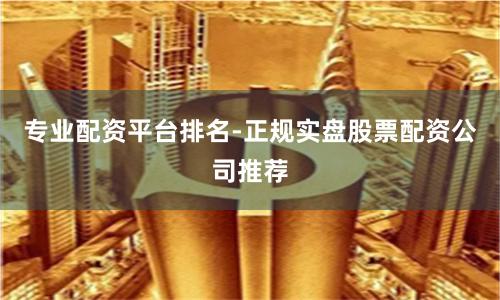 专业配资平台排名-正规实盘股票配资公司推荐